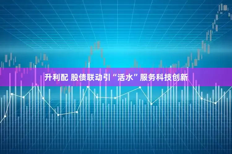 升利配 股债联动引“活水”服务科技创新