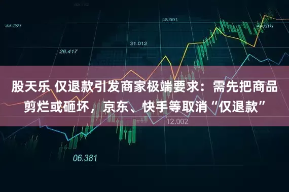 股天乐 仅退款引发商家极端要求：需先把商品剪烂或砸坏，京东、快手等取消“仅退款”