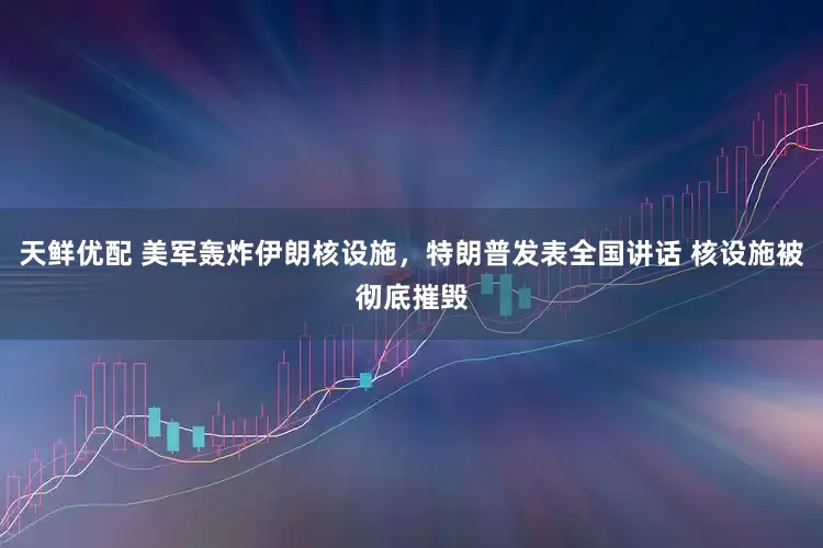 天鲜优配 美军轰炸伊朗核设施，特朗普发表全国讲话 核设施被彻底摧毁