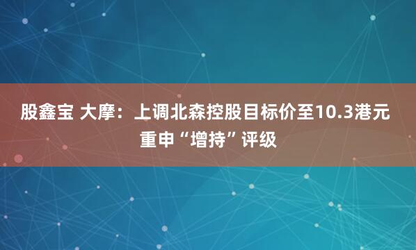 股鑫宝 大摩：上调北森控股目标价至10.3港元 重申“增持”评级