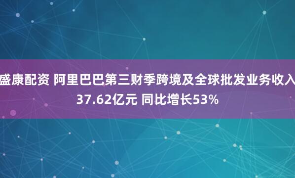 盛康配资 阿里巴巴第三财季跨境及全球批发业务收入37.62亿元 同比增长53%