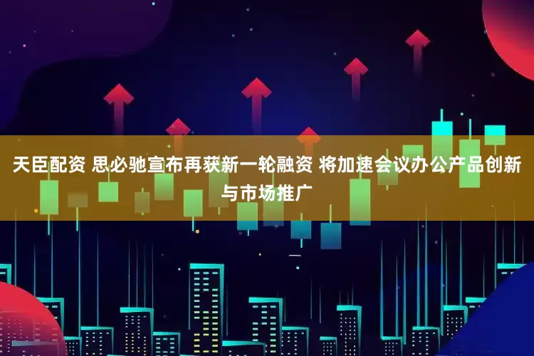 天臣配资 思必驰宣布再获新一轮融资 将加速会议办公产品创新与市场推广