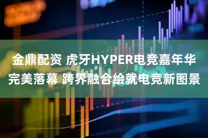 金鼎配资 虎牙HYPER电竞嘉年华完美落幕 跨界融合绘就电竞新图景