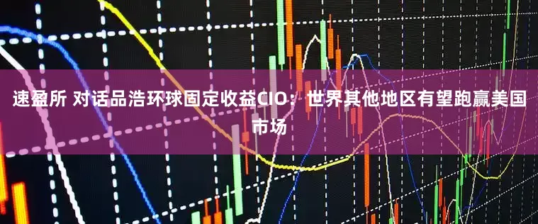 速盈所 对话品浩环球固定收益CIO：世界其他地区有望跑赢美国市场