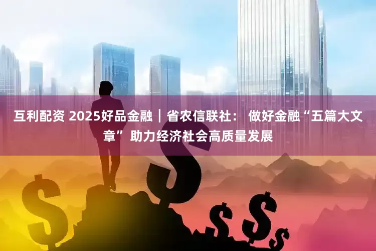 互利配资 2025好品金融┃省农信联社： 做好金融“五篇大文章” 助力经济社会高质量发展