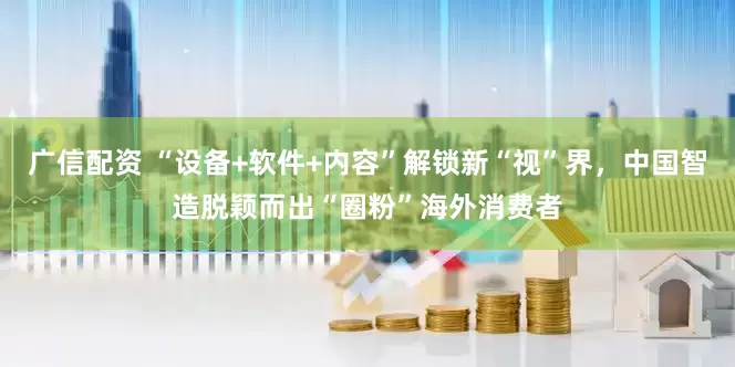 广信配资 “设备+软件+内容”解锁新“视”界，中国智造脱颖而出“圈粉”海外消费者