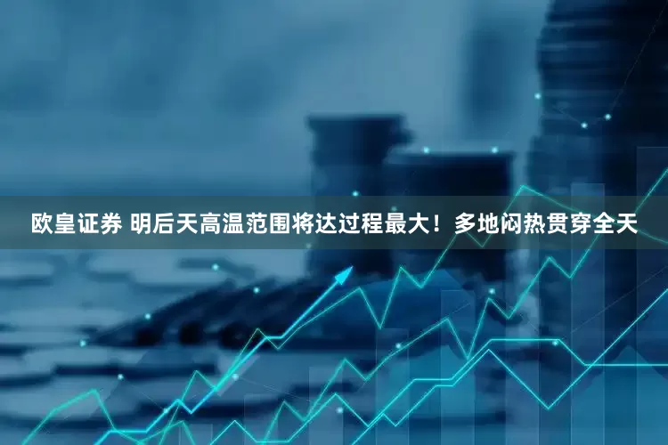 欧皇证券 明后天高温范围将达过程最大！多地闷热贯穿全天