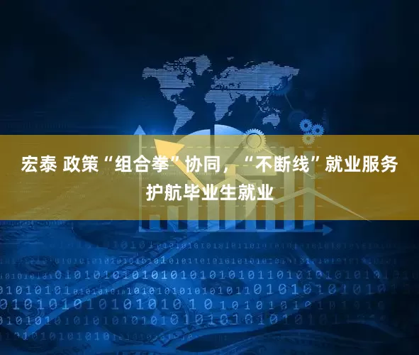 宏泰 政策“组合拳”协同，“不断线”就业服务护航毕业生就业