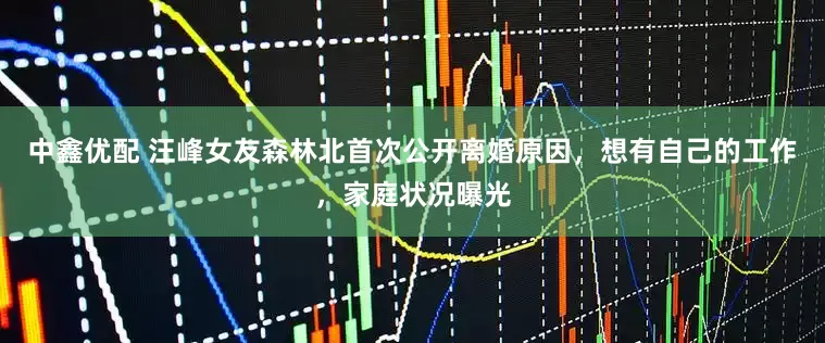 中鑫优配 汪峰女友森林北首次公开离婚原因，想有自己的工作，家庭状况曝光