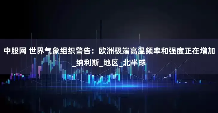 中股网 世界气象组织警告：欧洲极端高温频率和强度正在增加_纳利斯_地区_北半球