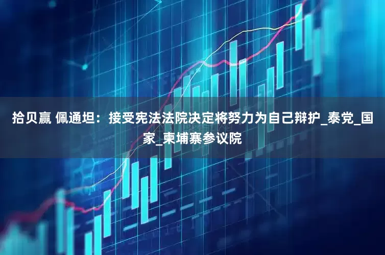 拾贝赢 佩通坦：接受宪法法院决定将努力为自己辩护_泰党_国家_柬埔寨参议院