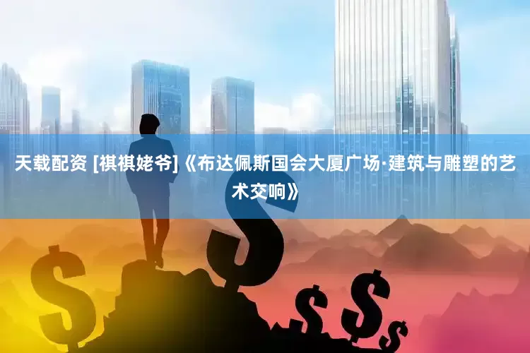 天载配资 [祺祺姥爷]《布达佩斯国会大厦广场·建筑与雕塑的艺术交响》