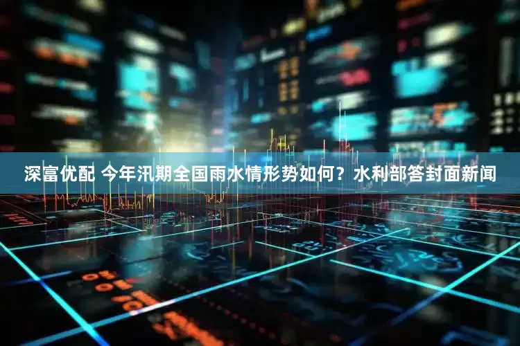 深富优配 今年汛期全国雨水情形势如何？水利部答封面新闻
