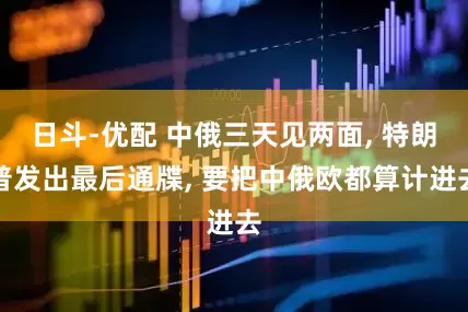 日斗-优配 中俄三天见两面, 特朗普发出最后通牒, 要把中俄欧都算计进去