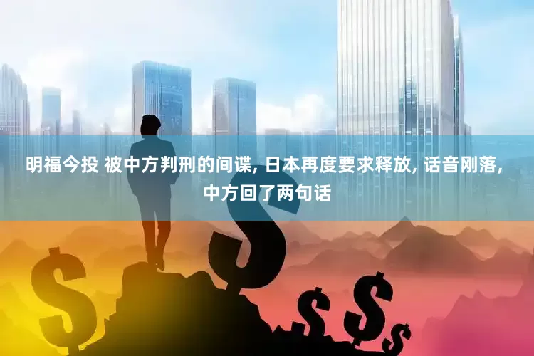 明福今投 被中方判刑的间谍, 日本再度要求释放, 话音刚落, 中方回了两句话