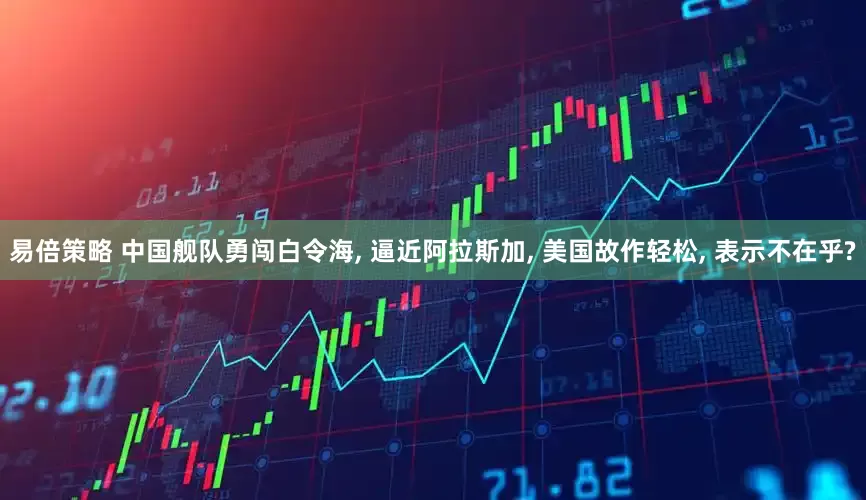 易倍策略 中国舰队勇闯白令海, 逼近阿拉斯加, 美国故作轻松, 表示不在乎?