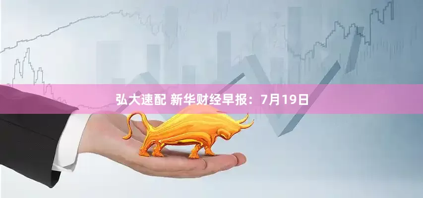 弘大速配 新华财经早报：7月19日