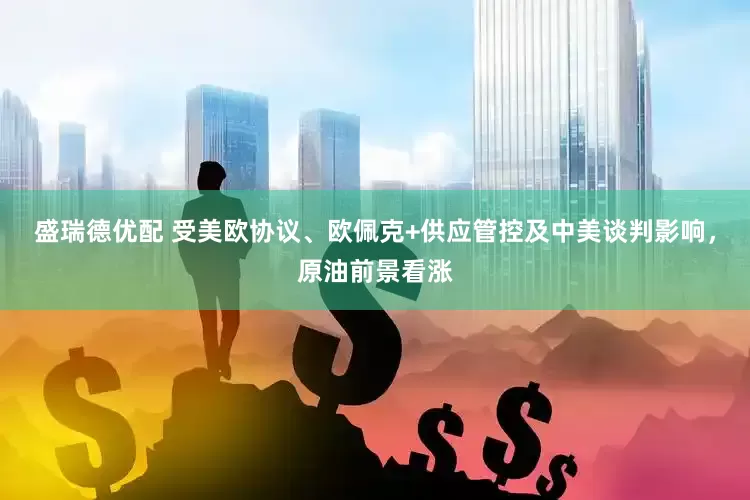盛瑞德优配 受美欧协议、欧佩克+供应管控及中美谈判影响，原油前景看涨