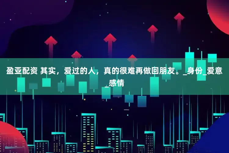 盈亚配资 其实，爱过的人，真的很难再做回朋友。_身份_爱意_感情