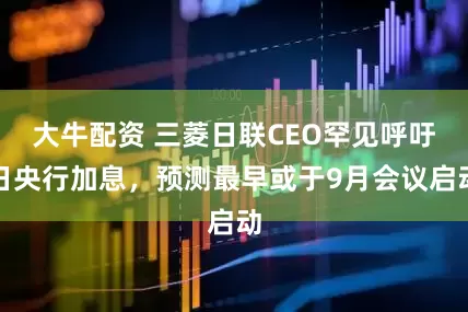大牛配资 三菱日联CEO罕见呼吁日央行加息，预测最早或于9月会议启动