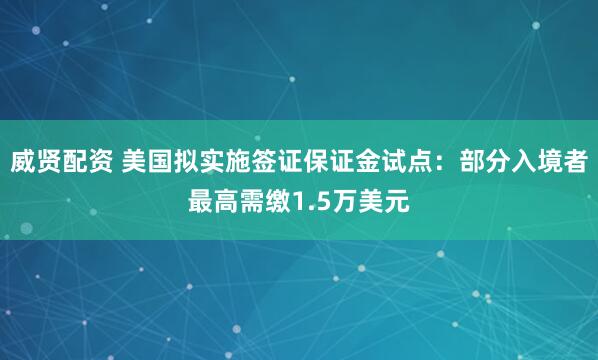 威贤配资 美国拟实施签证保证金试点：部分入境者最高需缴1.5万美元