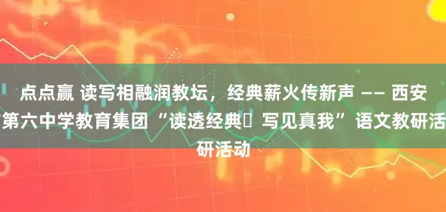 点点赢 读写相融润教坛,经典薪火传新声 —— 西安市第六中学教育集团 “读透经典・写见真我” 语文教研活动