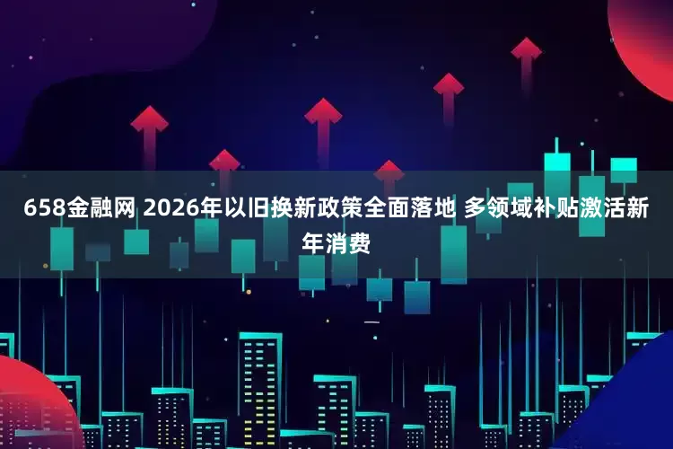 658金融网 2026年以旧换新政策全面落地 多领域补贴激活新年消费