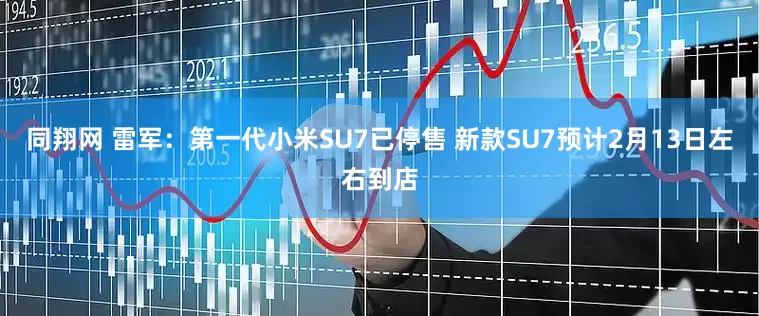 同翔网 雷军：第一代小米SU7已停售 新款SU7预计2月13日左右到店