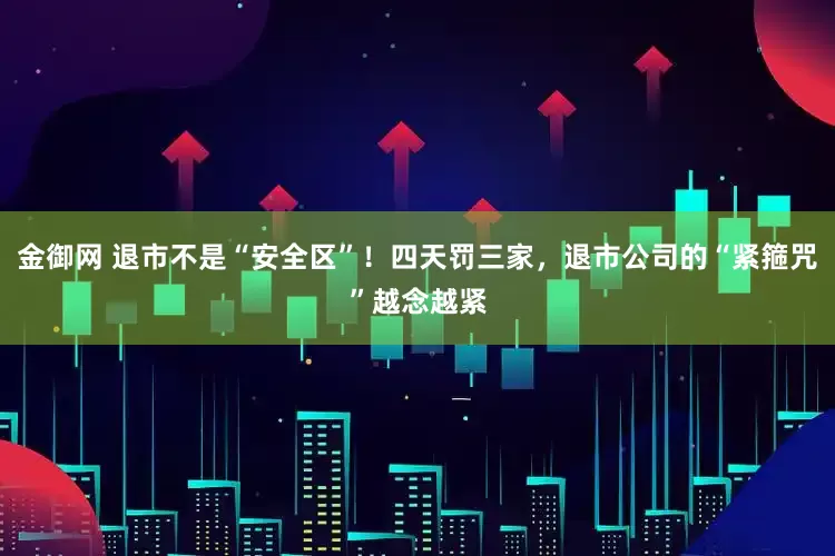 金御网 退市不是“安全区”！四天罚三家，退市公司的“紧箍咒”越念越紧