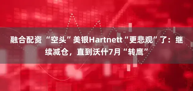 融合配资 “空头”美银Hartnett“更悲观”了：继续减仓，直到沃什7月“转鹰”